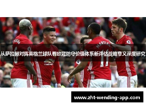 从萨拉赫对阵英格兰球队看欧冠防守价值体系新评估战略意义深度研究 从萨拉赫对阵英格兰球队看欧冠防守价值体系新评估战略意义深度研究