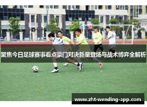 聚焦今日足球赛事看点豪门对决新星登场与战术博弈全解析 聚焦今日足球赛事看点豪门对决新星登场与战术博弈全解析