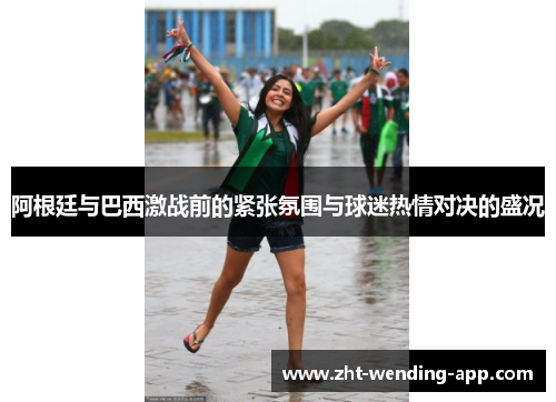 阿根廷与巴西激战前的紧张氛围与球迷热情对决的盛况