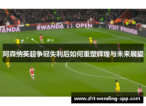 阿森纳英超争冠失利后如何重塑辉煌与未来展望