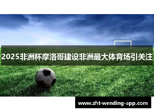 2025非洲杯摩洛哥建设非洲最大体育场引关注
