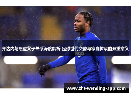 齐达内与恩佐父子关系深度解析 足球世代交替与家庭传承的双重意义