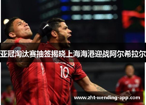 亚冠淘汰赛抽签揭晓上海海港迎战阿尔希拉尔 亚冠淘汰赛抽签揭晓上海海港迎战阿尔希拉尔