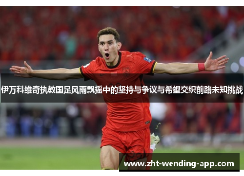 伊万科维奇执教国足风雨飘摇中的坚持与争议与希望交织前路未知挑战 伊万科维奇执教国足风雨飘摇中的坚持与争议与希望交织前路未知挑战